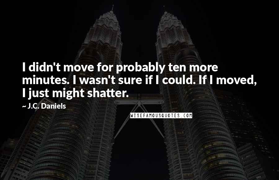 J.C. Daniels Quotes: I didn't move for probably ten more minutes. I wasn't sure if I could. If I moved, I just might shatter.