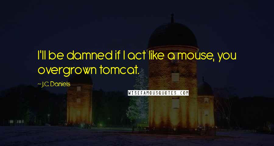 J.C. Daniels Quotes: I'll be damned if I act like a mouse, you overgrown tomcat.