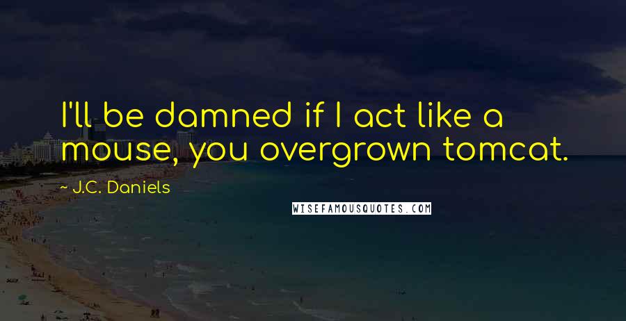 J.C. Daniels Quotes: I'll be damned if I act like a mouse, you overgrown tomcat.