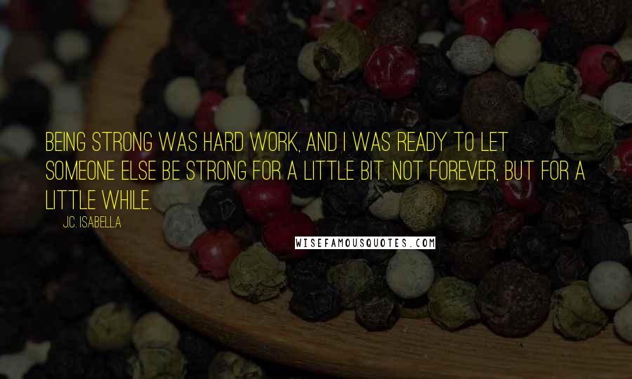 J.C. Isabella Quotes: Being strong was hard work, and I was ready to let someone else be strong for a little bit. Not forever, but for a little while.