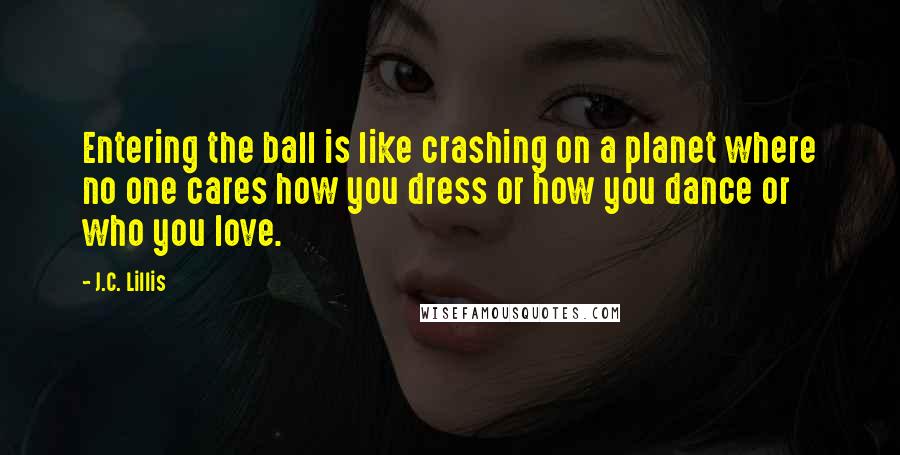 J.C. Lillis Quotes: Entering the ball is like crashing on a planet where no one cares how you dress or how you dance or who you love.