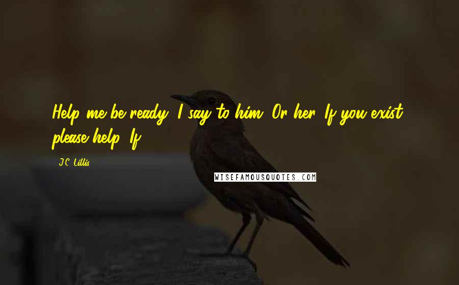 J.C. Lillis Quotes: Help me be ready, I say to him. Or her. If you exist, please help. If