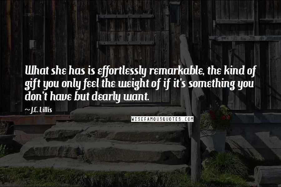 J.C. Lillis Quotes: What she has is effortlessly remarkable, the kind of gift you only feel the weight of if it's something you don't have but dearly want.