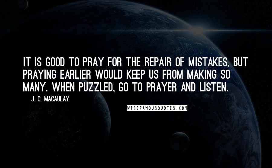J. C. Macaulay Quotes: It is good to pray for the repair of mistakes, but praying earlier would keep us from making so many. When puzzled, go to prayer and listen.