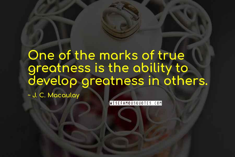 J. C. Macaulay Quotes: One of the marks of true greatness is the ability to develop greatness in others.