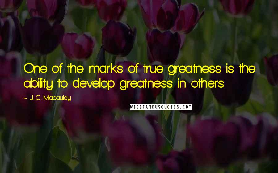 J. C. Macaulay Quotes: One of the marks of true greatness is the ability to develop greatness in others.