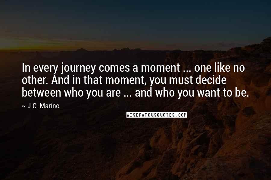 J.C. Marino Quotes: In every journey comes a moment ... one like no other. And in that moment, you must decide between who you are ... and who you want to be.