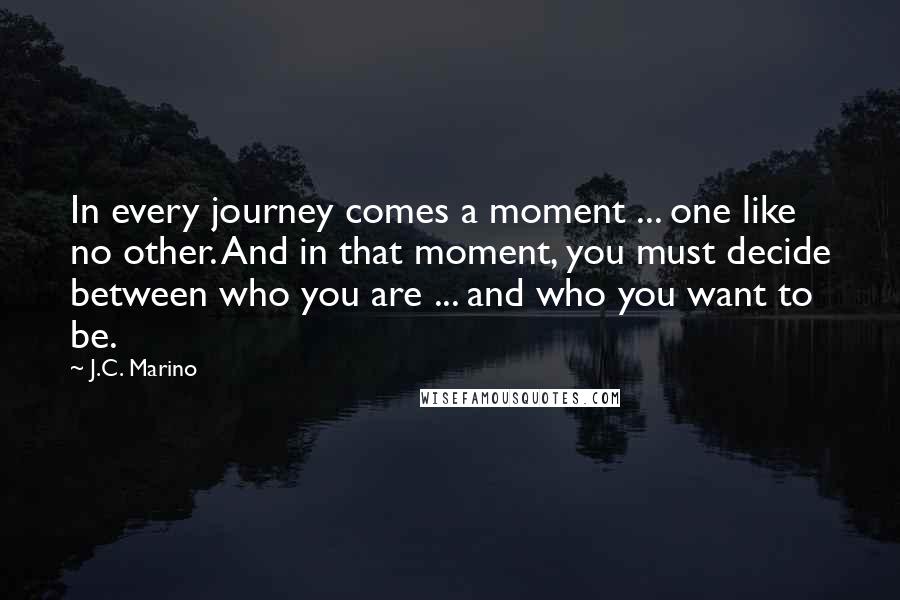 J.C. Marino Quotes: In every journey comes a moment ... one like no other. And in that moment, you must decide between who you are ... and who you want to be.