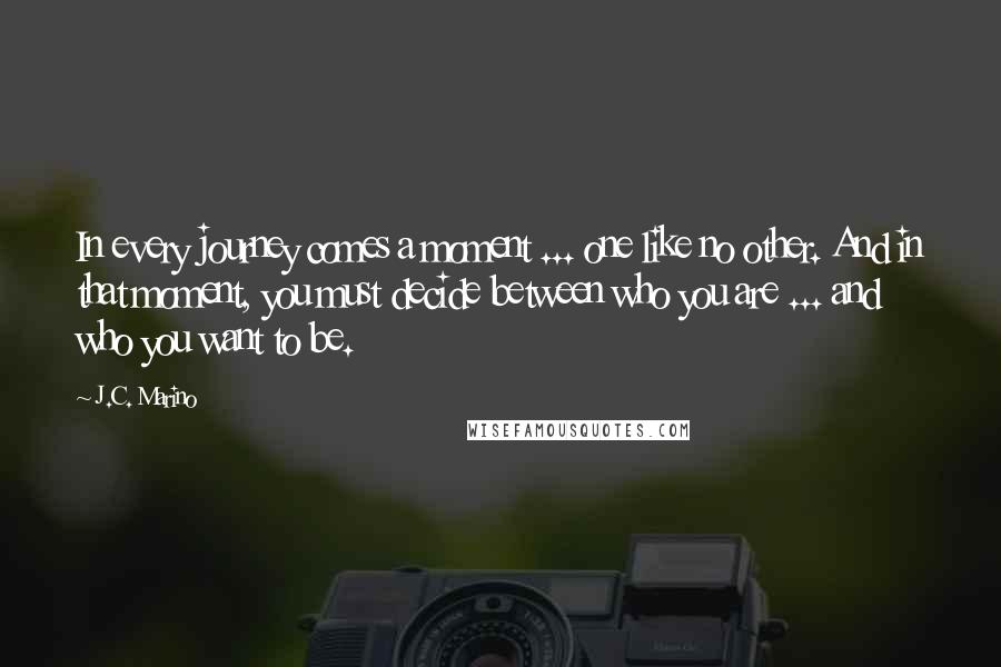J.C. Marino Quotes: In every journey comes a moment ... one like no other. And in that moment, you must decide between who you are ... and who you want to be.