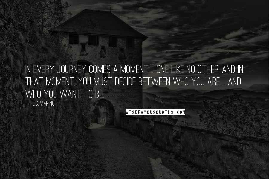 J.C. Marino Quotes: In every journey comes a moment ... one like no other. And in that moment, you must decide between who you are ... and who you want to be.