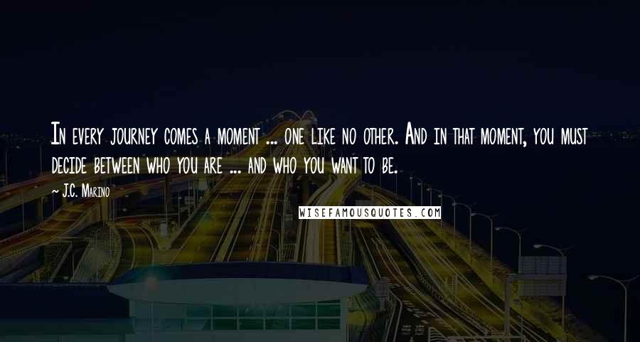 J.C. Marino Quotes: In every journey comes a moment ... one like no other. And in that moment, you must decide between who you are ... and who you want to be.