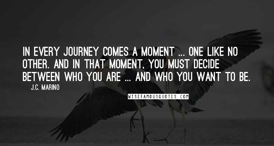 J.C. Marino Quotes: In every journey comes a moment ... one like no other. And in that moment, you must decide between who you are ... and who you want to be.