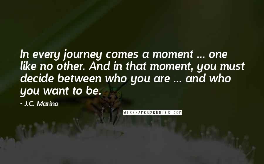 J.C. Marino Quotes: In every journey comes a moment ... one like no other. And in that moment, you must decide between who you are ... and who you want to be.