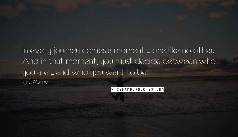 J.C. Marino Quotes: In every journey comes a moment ... one like no other. And in that moment, you must decide between who you are ... and who you want to be.