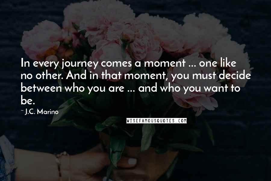 J.C. Marino Quotes: In every journey comes a moment ... one like no other. And in that moment, you must decide between who you are ... and who you want to be.