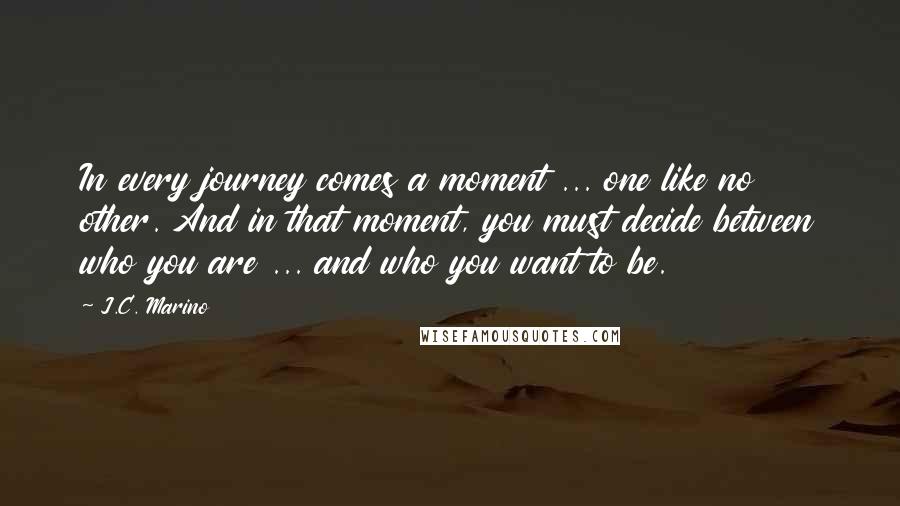 J.C. Marino Quotes: In every journey comes a moment ... one like no other. And in that moment, you must decide between who you are ... and who you want to be.