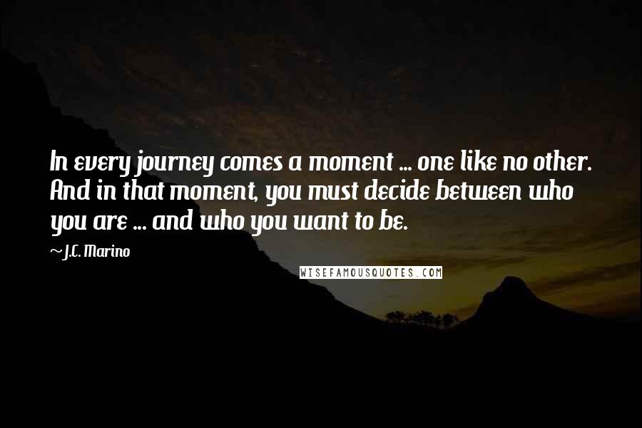 J.C. Marino Quotes: In every journey comes a moment ... one like no other. And in that moment, you must decide between who you are ... and who you want to be.