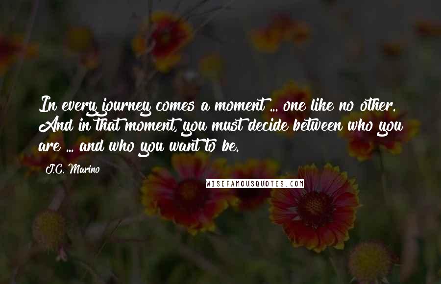 J.C. Marino Quotes: In every journey comes a moment ... one like no other. And in that moment, you must decide between who you are ... and who you want to be.