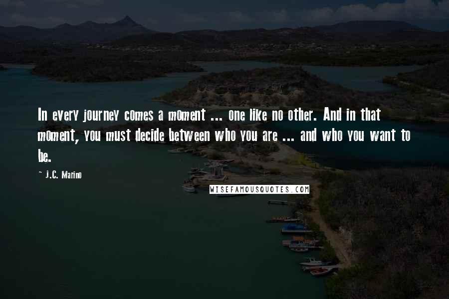 J.C. Marino Quotes: In every journey comes a moment ... one like no other. And in that moment, you must decide between who you are ... and who you want to be.