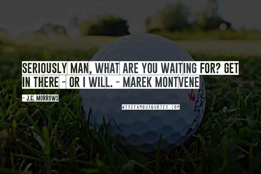 J.C. Morrows Quotes: Seriously man, what are you waiting for? Get in there - or I will. - Marek Montvene