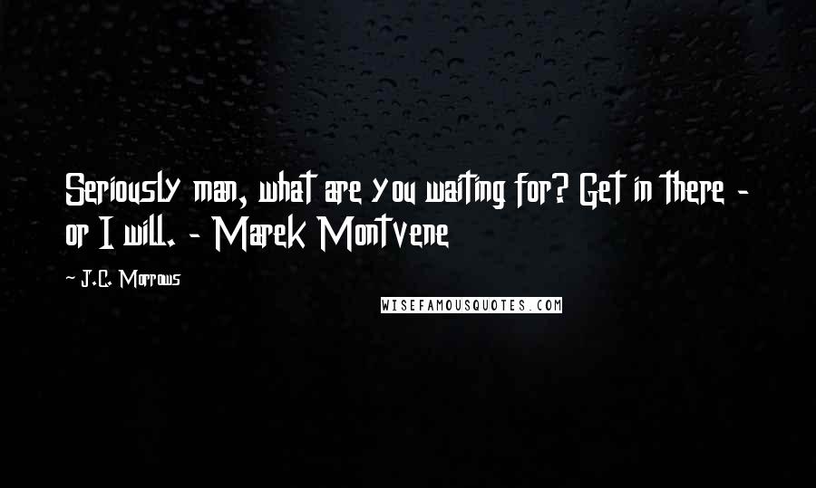 J.C. Morrows Quotes: Seriously man, what are you waiting for? Get in there - or I will. - Marek Montvene