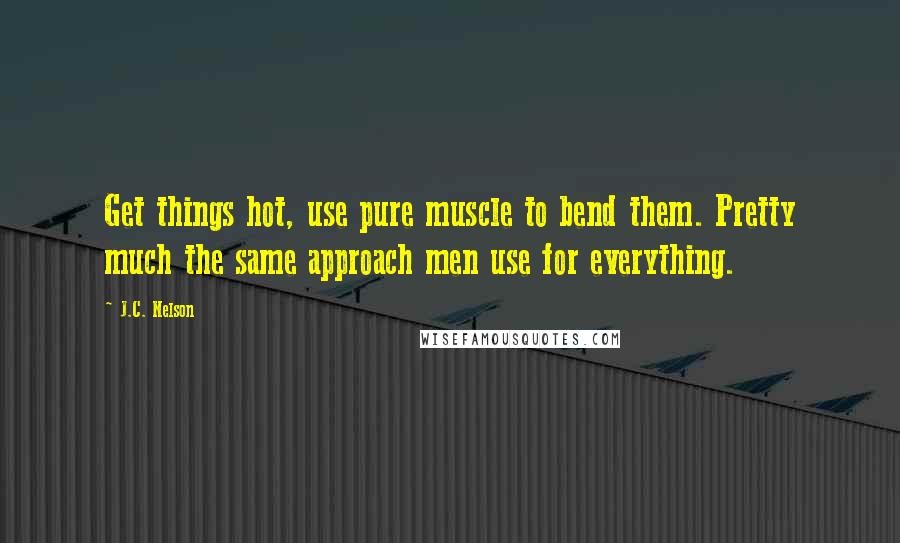 J.C. Nelson Quotes: Get things hot, use pure muscle to bend them. Pretty much the same approach men use for everything.