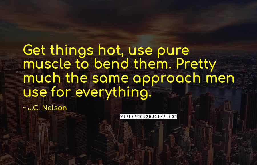 J.C. Nelson Quotes: Get things hot, use pure muscle to bend them. Pretty much the same approach men use for everything.