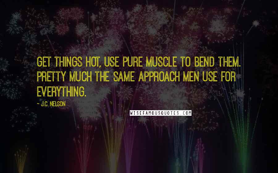 J.C. Nelson Quotes: Get things hot, use pure muscle to bend them. Pretty much the same approach men use for everything.