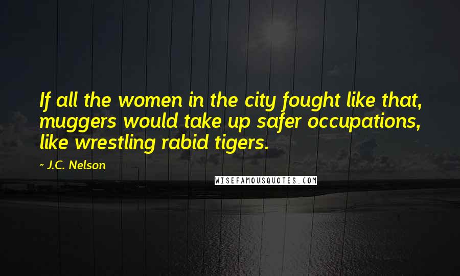J.C. Nelson Quotes: If all the women in the city fought like that, muggers would take up safer occupations, like wrestling rabid tigers.