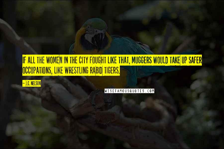 J.C. Nelson Quotes: If all the women in the city fought like that, muggers would take up safer occupations, like wrestling rabid tigers.