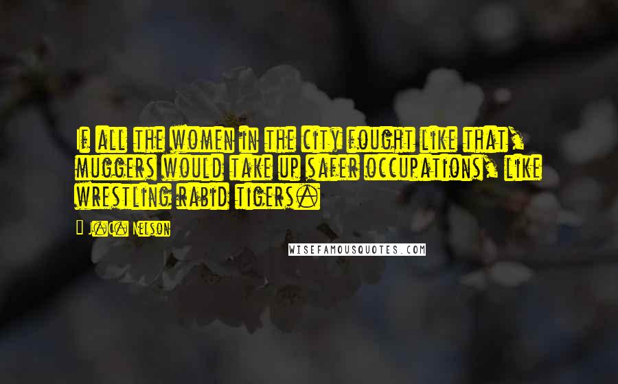 J.C. Nelson Quotes: If all the women in the city fought like that, muggers would take up safer occupations, like wrestling rabid tigers.