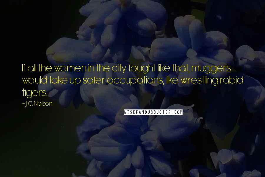 J.C. Nelson Quotes: If all the women in the city fought like that, muggers would take up safer occupations, like wrestling rabid tigers.