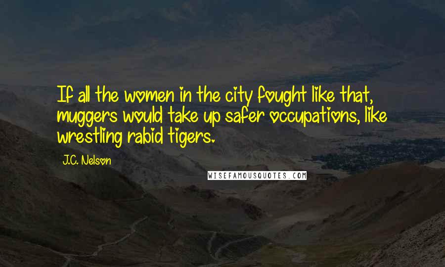 J.C. Nelson Quotes: If all the women in the city fought like that, muggers would take up safer occupations, like wrestling rabid tigers.