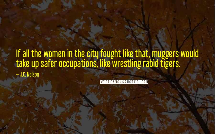 J.C. Nelson Quotes: If all the women in the city fought like that, muggers would take up safer occupations, like wrestling rabid tigers.