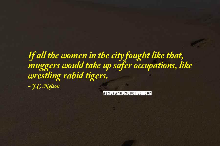 J.C. Nelson Quotes: If all the women in the city fought like that, muggers would take up safer occupations, like wrestling rabid tigers.