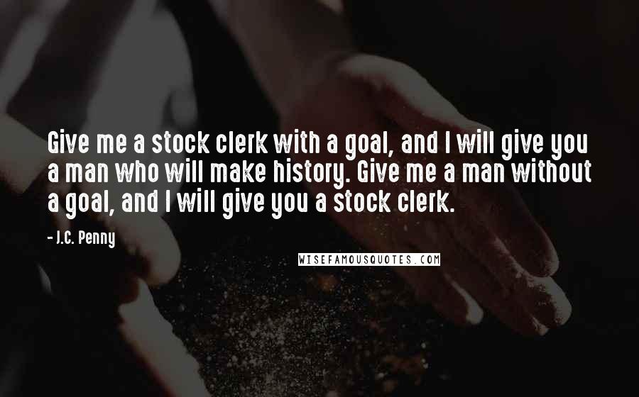 J.C. Penny Quotes: Give me a stock clerk with a goal, and I will give you a man who will make history. Give me a man without a goal, and I will give you a stock clerk.