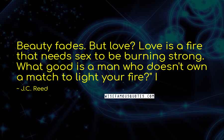 J.C. Reed Quotes: Beauty fades. But love? Love is a fire that needs sex to be burning strong. What good is a man who doesn't own a match to light your fire?" I