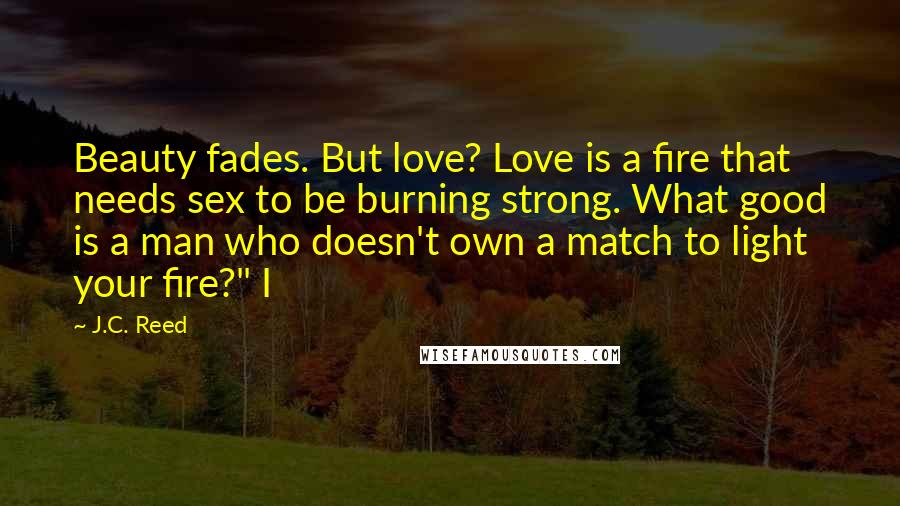 J.C. Reed Quotes: Beauty fades. But love? Love is a fire that needs sex to be burning strong. What good is a man who doesn't own a match to light your fire?" I