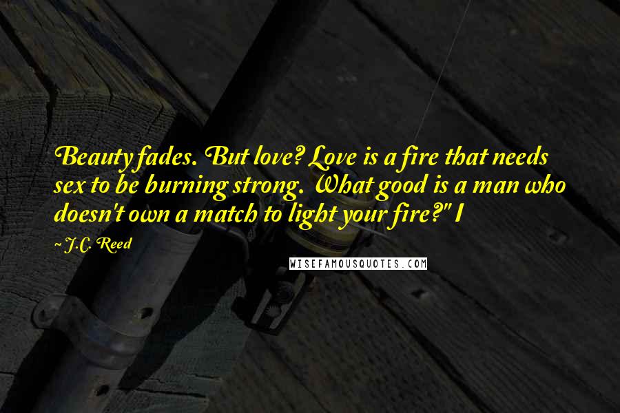 J.C. Reed Quotes: Beauty fades. But love? Love is a fire that needs sex to be burning strong. What good is a man who doesn't own a match to light your fire?" I