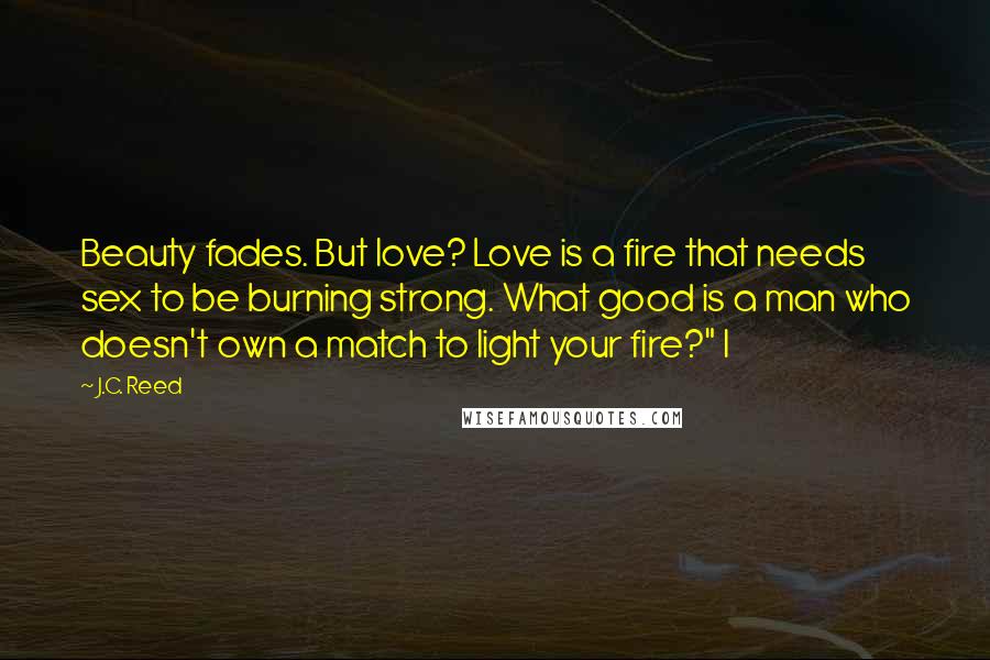 J.C. Reed Quotes: Beauty fades. But love? Love is a fire that needs sex to be burning strong. What good is a man who doesn't own a match to light your fire?" I