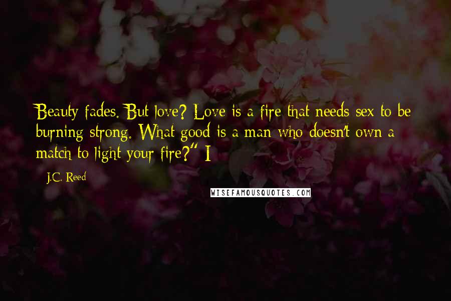 J.C. Reed Quotes: Beauty fades. But love? Love is a fire that needs sex to be burning strong. What good is a man who doesn't own a match to light your fire?" I