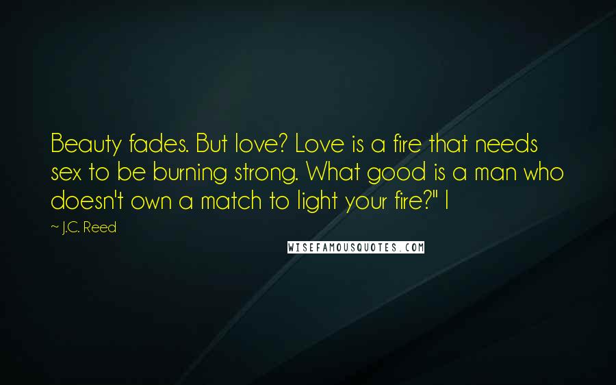 J.C. Reed Quotes: Beauty fades. But love? Love is a fire that needs sex to be burning strong. What good is a man who doesn't own a match to light your fire?" I