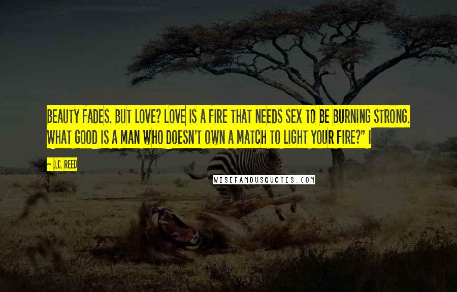 J.C. Reed Quotes: Beauty fades. But love? Love is a fire that needs sex to be burning strong. What good is a man who doesn't own a match to light your fire?" I