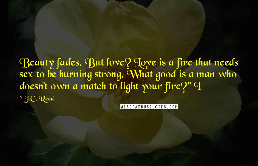 J.C. Reed Quotes: Beauty fades. But love? Love is a fire that needs sex to be burning strong. What good is a man who doesn't own a match to light your fire?" I