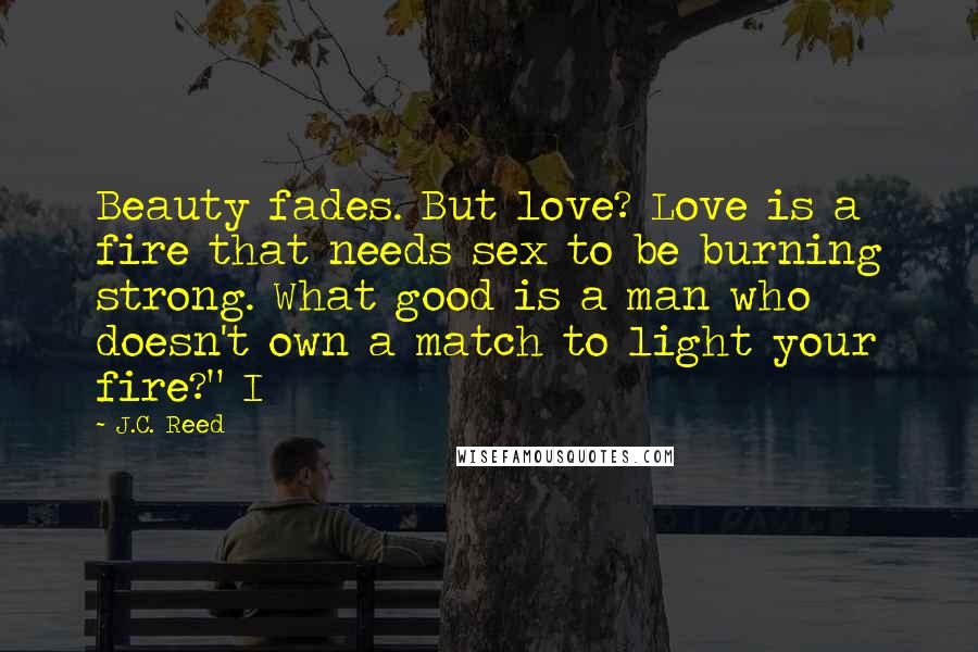 J.C. Reed Quotes: Beauty fades. But love? Love is a fire that needs sex to be burning strong. What good is a man who doesn't own a match to light your fire?" I