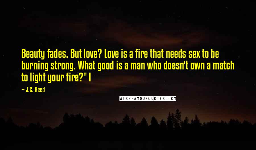 J.C. Reed Quotes: Beauty fades. But love? Love is a fire that needs sex to be burning strong. What good is a man who doesn't own a match to light your fire?" I