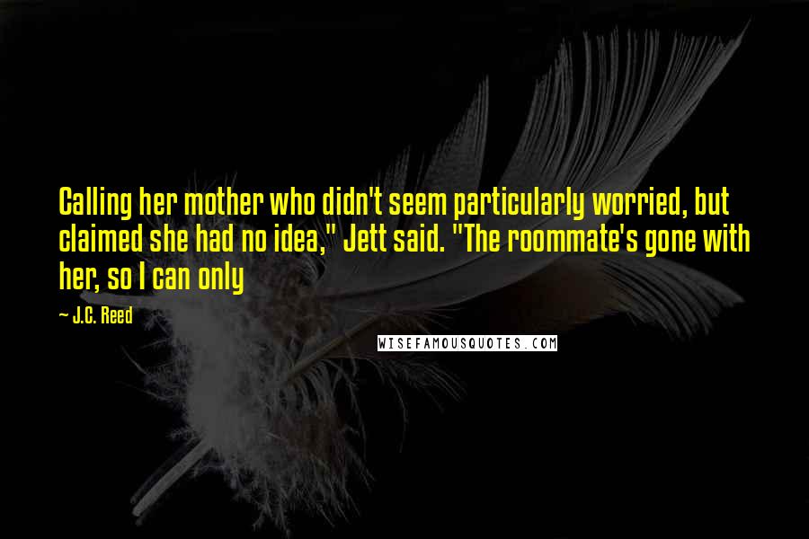 J.C. Reed Quotes: Calling her mother who didn't seem particularly worried, but claimed she had no idea," Jett said. "The roommate's gone with her, so I can only