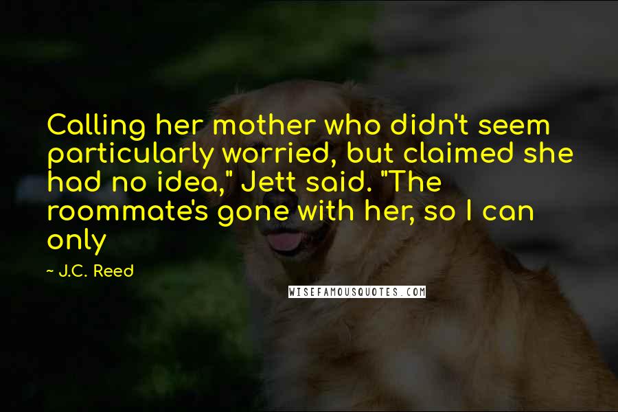 J.C. Reed Quotes: Calling her mother who didn't seem particularly worried, but claimed she had no idea," Jett said. "The roommate's gone with her, so I can only