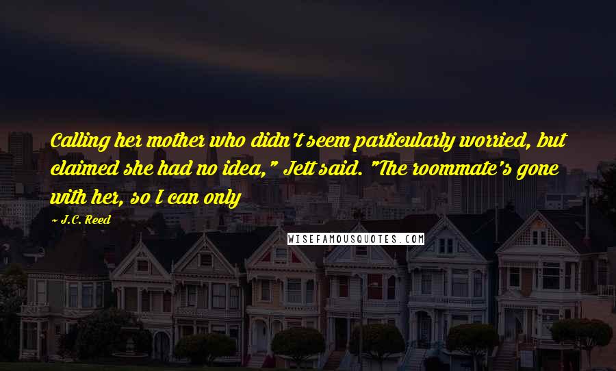 J.C. Reed Quotes: Calling her mother who didn't seem particularly worried, but claimed she had no idea," Jett said. "The roommate's gone with her, so I can only