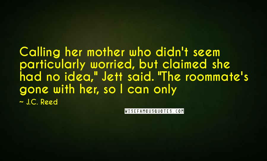 J.C. Reed Quotes: Calling her mother who didn't seem particularly worried, but claimed she had no idea," Jett said. "The roommate's gone with her, so I can only